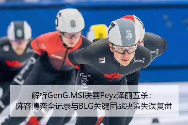 解析GenG.MSI决赛Peyz泽丽五杀：阵容博弈全记录与BLG关键团战决策失误复盘
